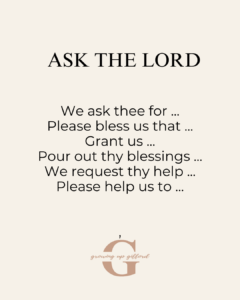 Ask the Lord
We ask thee for ...
Please bless us that ...
Grant us ...
Pour out thy blessings ...
We request thy help ...
Please help us to ...