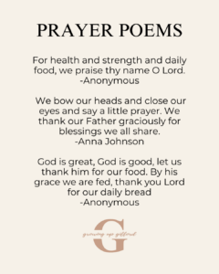 Prayer Poems
For health and strength and daily food, we praise they name O Lord.
We bow our heads and close our eyes and say a little prayer. We thank our Father graciously for blessings we all share.
God is great, God is good, let us thank him for our food. By this grace we are fed, thank you Lord for our daily bread.